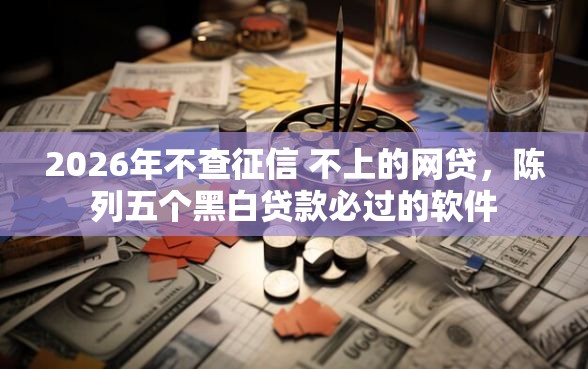 2026年不查征信 不上的网贷，陈列五个黑白贷款必过的软件
