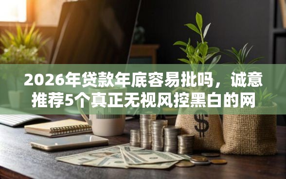 2026年贷款年底容易批吗，诚意推荐5个真正无视风控黑白的网贷平台