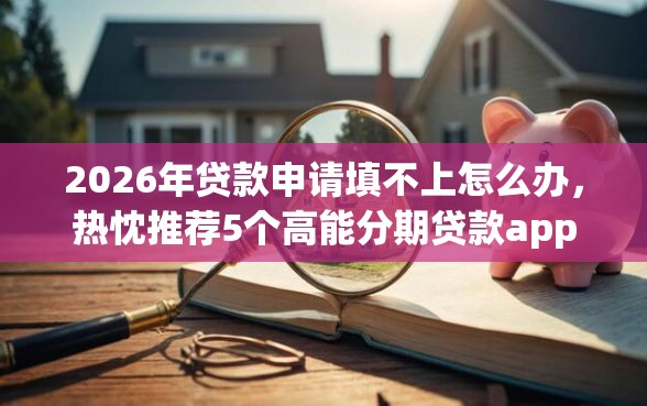 2026年贷款申请填不上怎么办，热忱推荐5个高能分期贷款app新秀