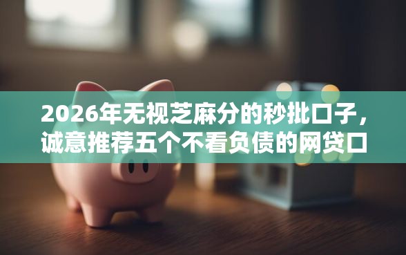 2026年无视芝麻分的秒批口子，诚意推荐五个不看负债的网贷口子