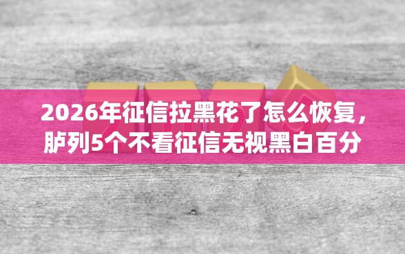 2026年征信拉黑花了怎么恢复，胪列5个不看征信无视黑白百分百下款app