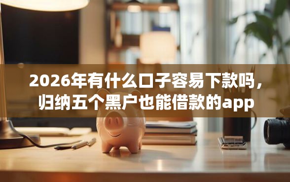 2026年有什么口子容易下款吗，归纳五个黑户也能借款的app
