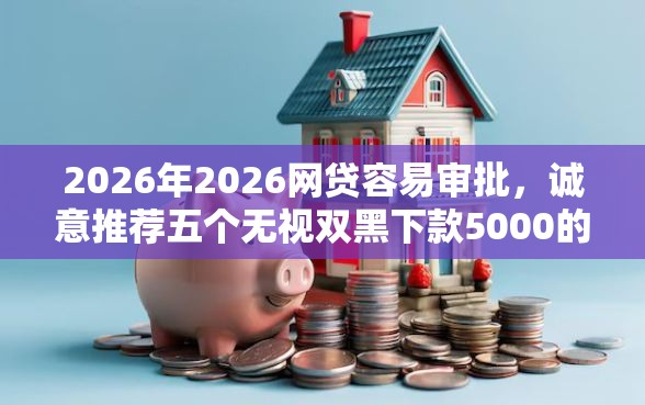 2026年2026网贷容易审批，诚意推荐五个无视双黑下款5000的口子