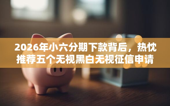 2026年小六分期下款背后，热忱推荐五个无视黑白无视征信申请就下款的口子