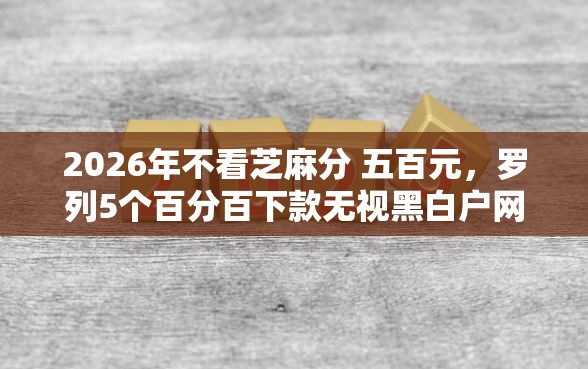 2026年不看芝麻分 五百元，罗列5个百分百下款无视黑白户网贷