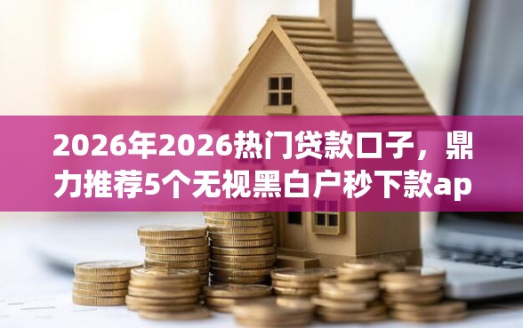 2026年2026热门贷款口子，鼎力推荐5个无视黑白户秒下款app