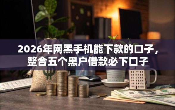 2026年网黑手机能下款的口子，整合五个黑户借款必下口子