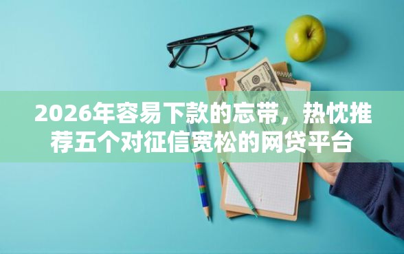 2026年容易下款的忘带，热忱推荐五个对征信宽松的网贷平台