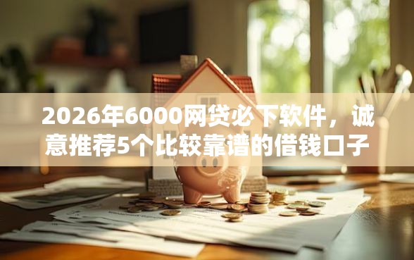 2026年6000网贷必下软件，诚意推荐5个比较靠谱的借钱口子