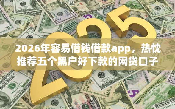 2026年容易借钱借款app，热忱推荐五个黑户好下款的网贷口子