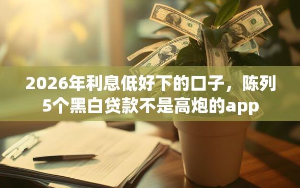 2026年利息低好下的口子，陈列5个黑白贷款不是高炮的app