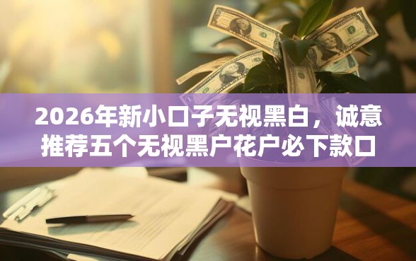2026年新小口子无视黑白，诚意推荐五个无视黑户花户必下款口子