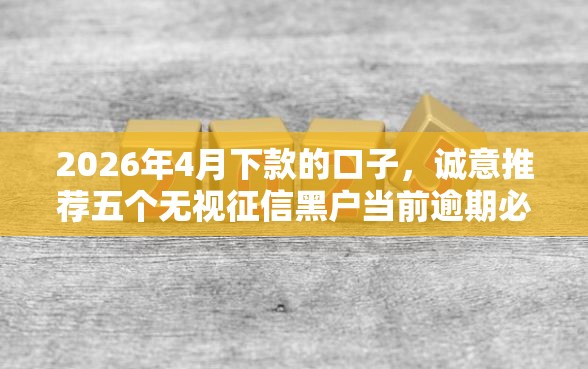 2026年4月下款的口子，诚意推荐五个无视征信黑户当前逾期必下款的口子