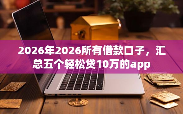 2026年2026所有借款口子，汇总五个轻松贷10万的app