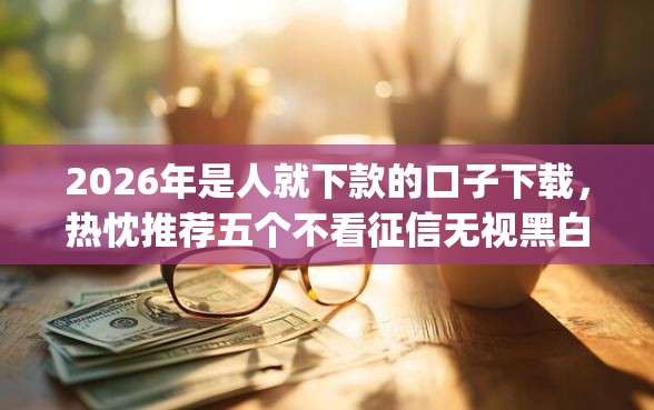 2026年是人就下款的口子下载，热忱推荐五个不看征信无视黑白百分百下款app