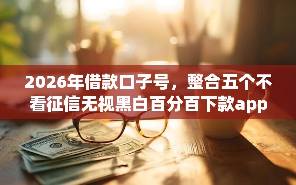 2026年借款口子号，整合五个不看征信无视黑白百分百下款app