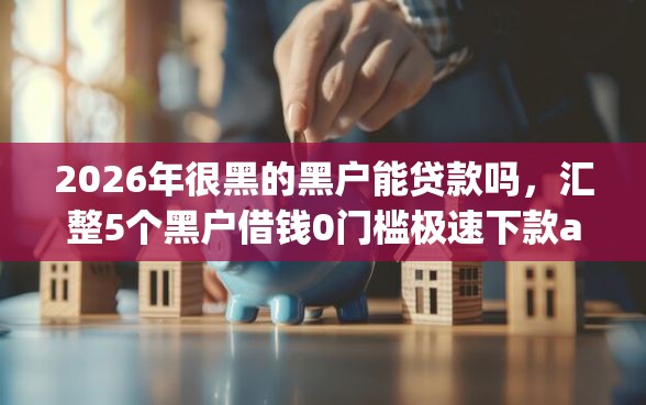 2026年很黑的黑户能贷款吗，汇整5个黑户借钱0门槛极速下款app
