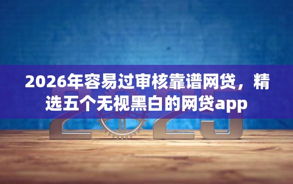 2026年容易过审核靠谱网贷，精选五个无视黑白的网贷app