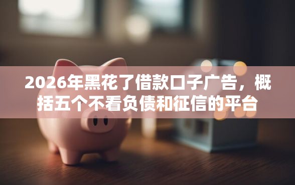 2026年黑花了借款口子广告,概括五个不看负债和征信的平台 2026年黑花了借款口子广告,概括五个不看负债和征信的平台