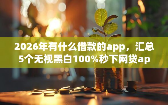 2026年有什么借款的app，汇总5个无视黑白100%秒下网贷app