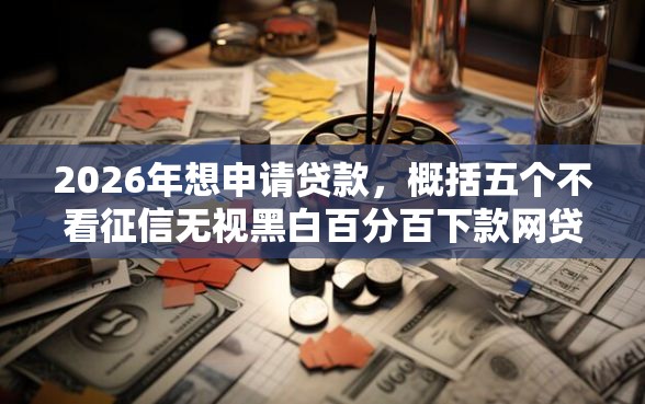2026年想申请贷款，概括五个不看征信无视黑白百分百下款网贷平台
