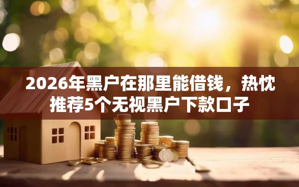 2026年黑户在那里能借钱，热忱推荐5个无视黑户下款口子