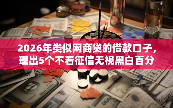 2026年类似网商贷的借款口子，理出5个不看征信无视黑白百分百下款网贷平台