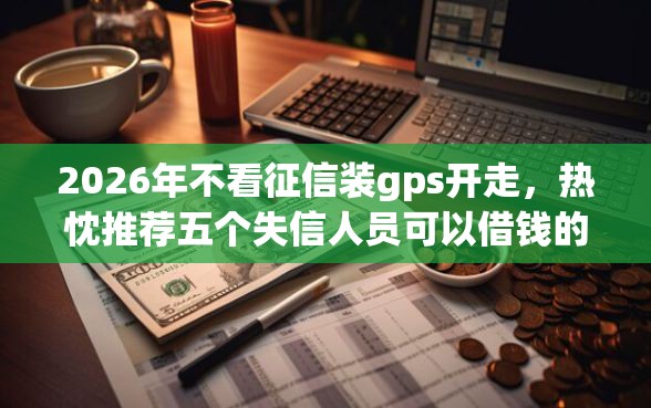 2026年不看征信装gps开走,热忱推荐五个失信人员可以借钱的网贷app 2026年不看征信装gps开走,热忱推荐五个失信人员可以借钱的网贷app