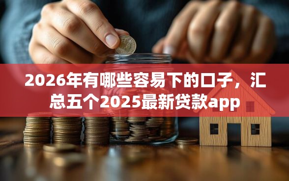 2026年有哪些容易下的口子，汇总五个2025最新贷款app