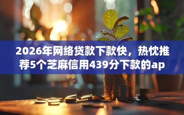 2026年网络贷款下款快，热忱推荐5个芝麻信用439分下款的app