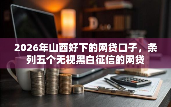 2026年山西好下的网贷口子，条列五个无视黑白征信的网贷
