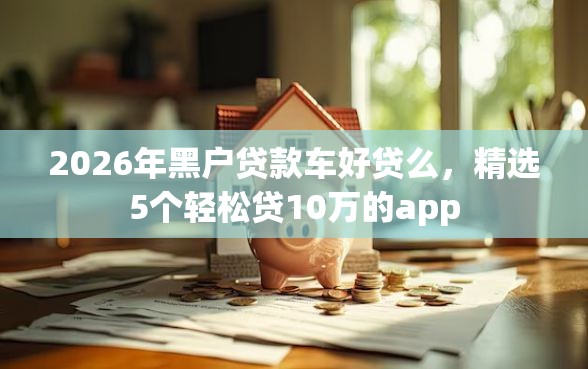 2026年黑户贷款车好贷么，精选5个轻松贷10万的app