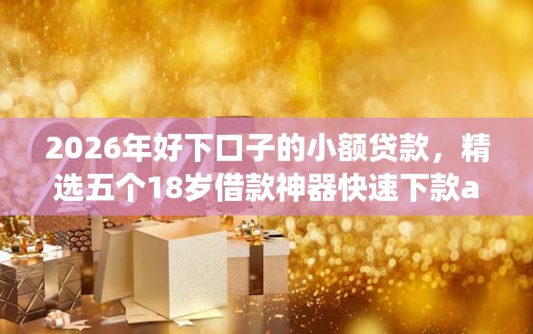2026年好下口子的小额贷款，精选五个18岁借款神器快速下款app