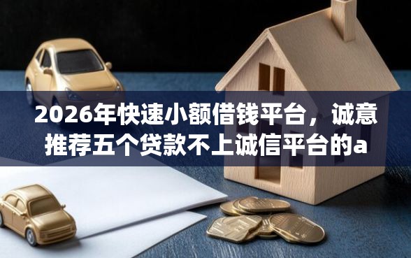 2026年快速小额借钱平台，诚意推荐五个贷款不上诚信平台的app