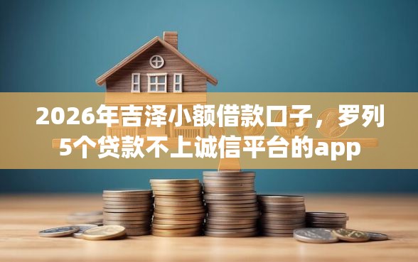 2026年吉泽小额借款口子,罗列5个贷款不上诚信平台的app 2026年吉泽小额借款口子,罗列5个贷款不上诚信平台的app