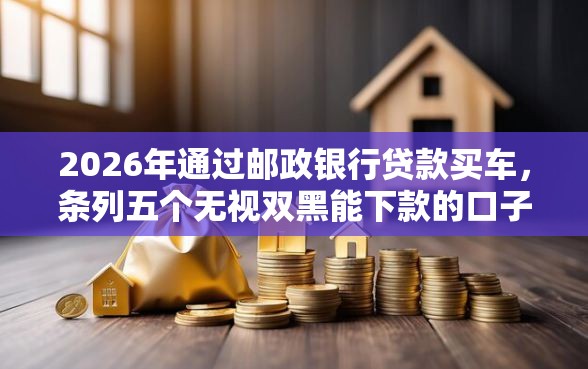 2026年通过邮政银行贷款买车，条列五个无视双黑能下款的口子
