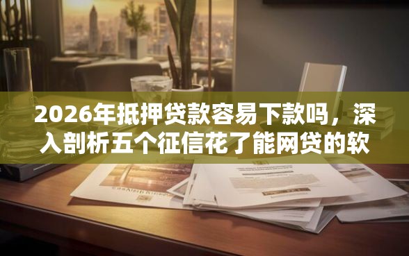 2026年抵押贷款容易下款吗，深入剖析五个征信花了能网贷的软件