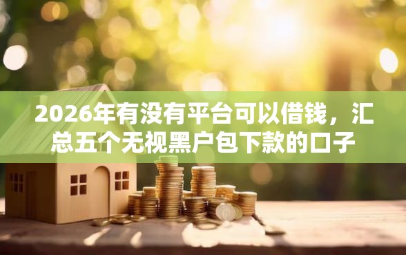 2026年有没有平台可以借钱，汇总五个无视黑户包下款的口子