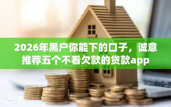 2026年黑户你能下的口子，诚意推荐五个不看欠款的贷款app