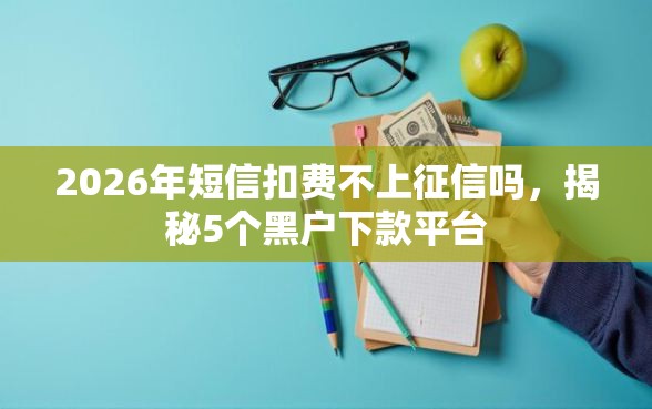 2026年短信扣费不上征信吗，揭秘5个黑户下款平台