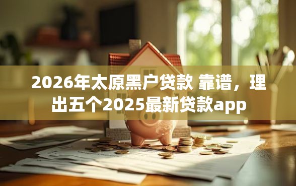 2026年太原黑户贷款 靠谱，理出五个2025最新贷款app