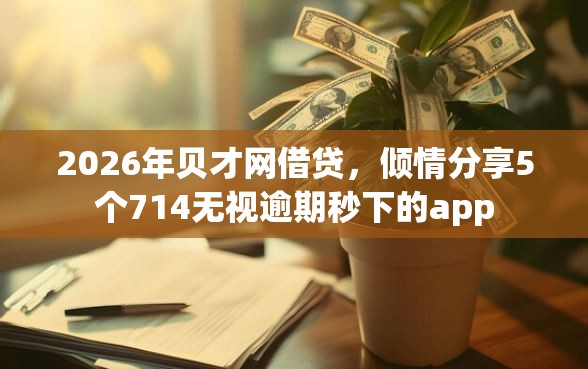 2026年贝才网借贷，倾情分享5个714无视逾期秒下的app