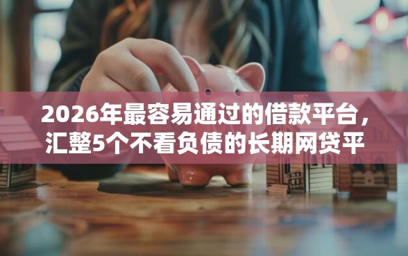 2026年最容易通过的借款平台，汇整5个不看负债的长期网贷平台