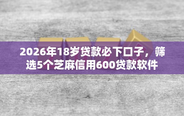 2026年18岁贷款必下口子，筛选5个芝麻信用600贷款软件