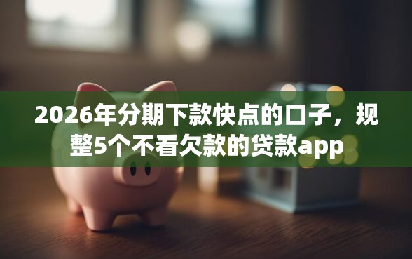 2026年分期下款快点的口子，规整5个不看欠款的贷款app