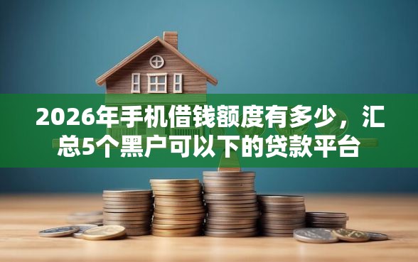 2026年手机借钱额度有多少，汇总5个黑户可以下的贷款平台