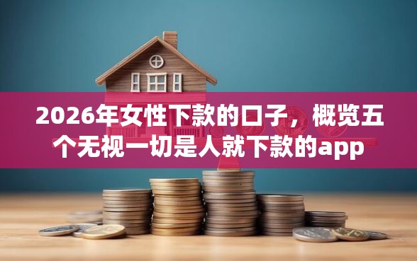 2026年女性下款的口子，概览五个无视一切是人就下款的app