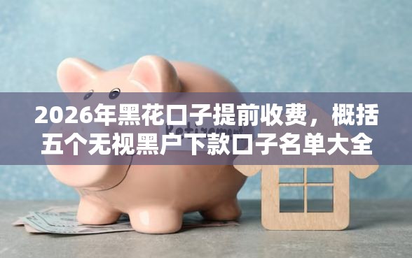 2026年黑花口子提前收费，概括五个无视黑户下款口子名单大全