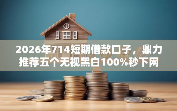 2026年714短期借款口子，鼎力推荐五个无视黑白100%秒下网贷平台
