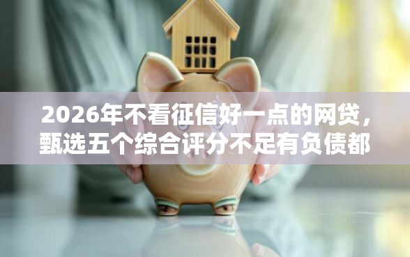 2026年不看征信好一点的网贷，甄选五个综合评分不足有负债都能下款平台